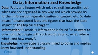 Data, Information and Knowledge
Data: Facts and figures which relay something specific, but
which are not organized in any way and which provide no
further information regarding patterns, context, etc. So data
means "unstructured facts and figures that have the least
impact on the typical manager."
Information: Essentially information is found "in answers to
questions that begin with such words as who, what, where,
when, and how many".
Knowledge: Knowledge is closely linked to doing and implies
know-how and understanding.
 