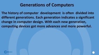 Generations of Computers
The history of computer development is often divided into
different generations. Each generation indicates a significant
change in computer design. With each new generation,
computing devices got more advances and more powerful.
 