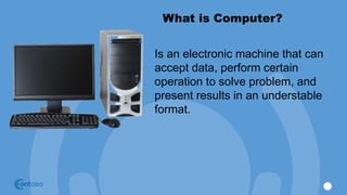 What is Computer?
Is an electronic machine that can
accept data, perform certain
operation to solve problem, and
present results in an understable
format.
 