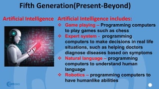 Fifth Generation(Present-Beyond)
Artificial Intelligence Artificial Intelligence includes:
 Game playing – Programming computers
to play games such as chess
 Expert system - programming
computers to make decisions in real life
situations, such as helping doctors
diagnose diseases based on symptoms
 Natural language – programming
computers to understand human
language
 Robotics – programming computers to
have humanlike abilities
 
