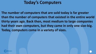 Today’s Computers
The number of computers that are sold today is far greater
than the number of computers that existed in the entire world
thirty years ago. Back then, most medium to large companies
had their own computers, but they came in only one size-big.
Today, computers come in a variety of sizes.
 