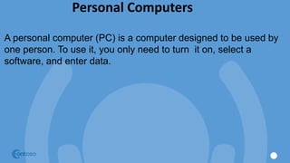 Personal Computers
A personal computer (PC) is a computer designed to be used by
one person. To use it, you only need to turn it on, select a
software, and enter data.
 
