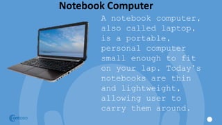 Notebook Computer
A notebook computer,
also called laptop,
is a portable,
personal computer
small enough to fit
on your lap. Today’s
notebooks are thin
and lightweight,
allowing user to
carry them around.
 