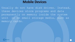 Mobile Devices
Usually do not have disk drives. Instead,
these devices store programs and data
permanently on memory inside the system
unit or on small storage media, such as
memory cards.
 
