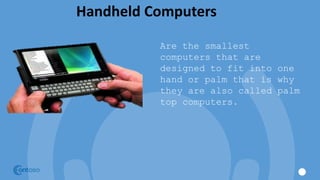 Handheld Computers
Are the smallest
computers that are
designed to fit into one
hand or palm that is why
they are also called palm
top computers.
 