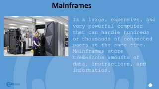 Mainframes
Is a large, expensive, and
very powerful computer
that can handle hundreds
or thousands of connected
users at the same time.
Mainframes store
tremendous amounts of
data, instructions, and
information.
 