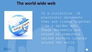 The world wide web
Is a collection of
electronic documents
that are linked together
like a spider web. .
These documents are
stored on computers
called servers located
around the world.
 