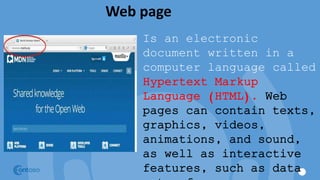 Web page
Is an electronic
document written in a
computer language called
Hypertext Markup
Language (HTML). Web
pages can contain texts,
graphics, videos,
animations, and sound,
as well as interactive
features, such as data
 