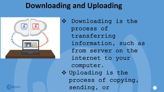 Downloading and Uploading
 Downloading is the
process of
transferring
information, such as
from server on the
internet to your
computer.
 Uploading is the
process of copying,
sending, or
 