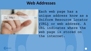 Web Addresses
Each web page has a
unique address know as a
Uniform Resource Locator
(URL) or web address. A
URL indicates where the
web page is stored on
the internet.
 