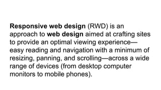 Responsive web design (RWD) is an
approach to web design aimed at crafting sites
to provide an optimal viewing experience—
easy reading and navigation with a minimum of
resizing, panning, and scrolling—across a wide
range of devices (from desktop computer
monitors to mobile phones).