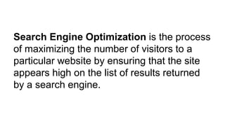 Search Engine Optimization is the process
of maximizing the number of visitors to a
particular website by ensuring that the site
appears high on the list of results returned
by a search engine.