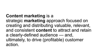 Content marketing is a
strategic marketing approach focused on
creating and distributing valuable, relevant,
and consistent content to attract and retain
a clearly-defined audience — and,
ultimately, to drive (profitable) customer
action.