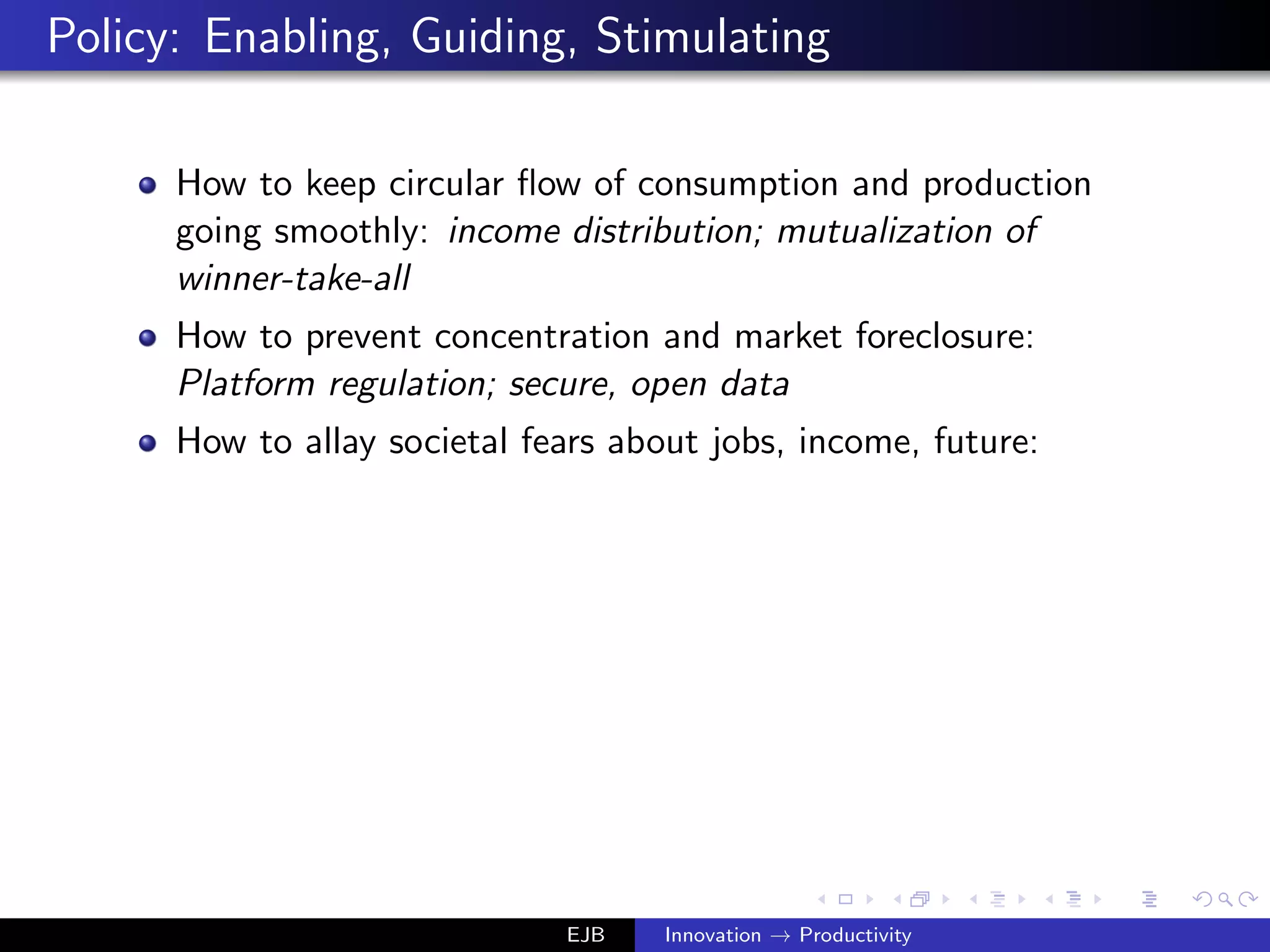 Policy: Enabling, Guiding, Stimulating
How to keep circular ﬂow of consumption and production
going smoothly: income distribution; mutualization of
winner-take-all
How to prevent concentration and market foreclosure:
Platform regulation; secure, open data
How to allay societal fears about jobs, income, future:
EJB Innovation → Productivity
 