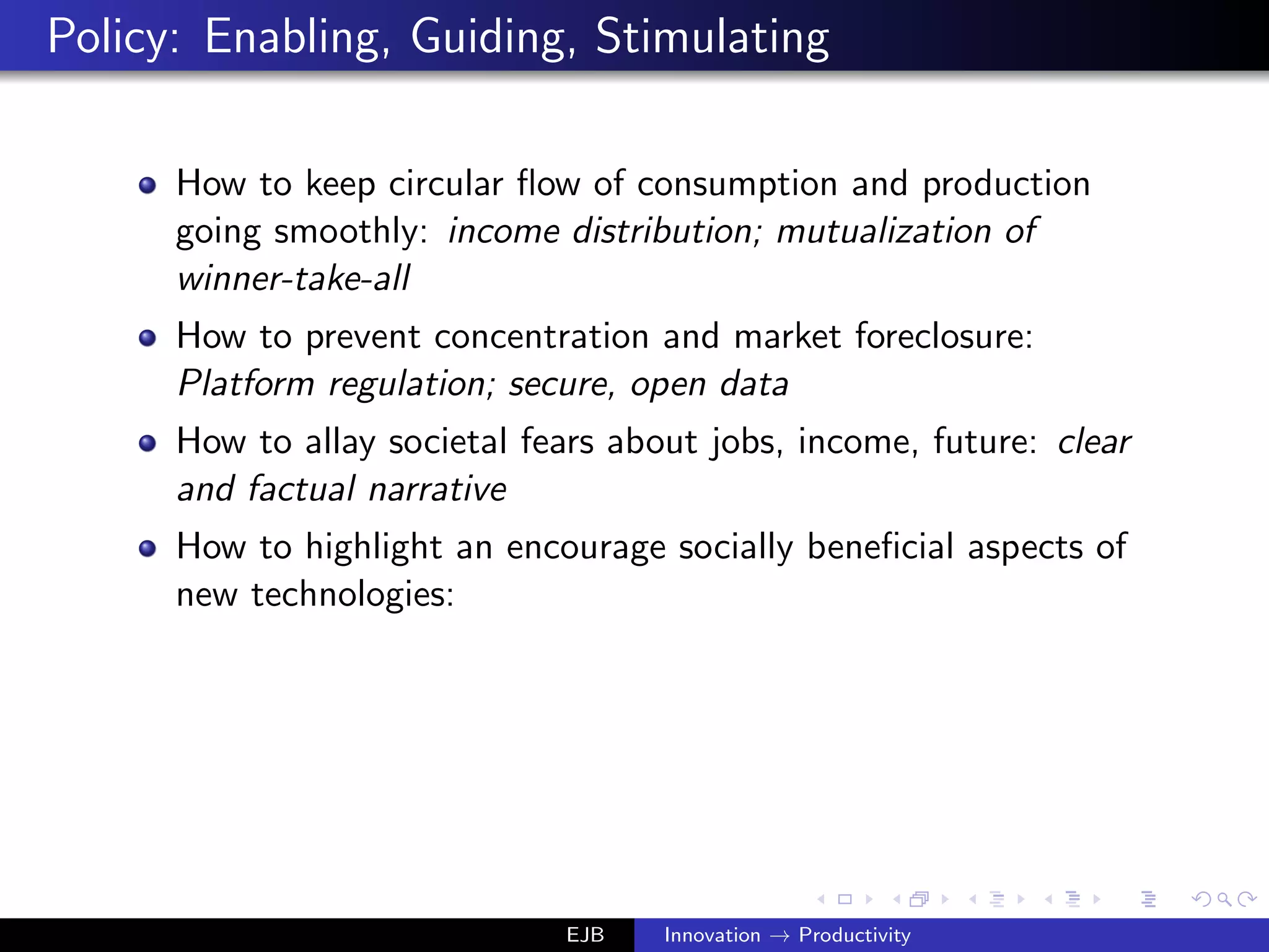 Policy: Enabling, Guiding, Stimulating
How to keep circular ﬂow of consumption and production
going smoothly: income distribution; mutualization of
winner-take-all
How to prevent concentration and market foreclosure:
Platform regulation; secure, open data
How to allay societal fears about jobs, income, future: clear
and factual narrative
How to highlight an encourage socially beneﬁcial aspects of
new technologies:
EJB Innovation → Productivity
 