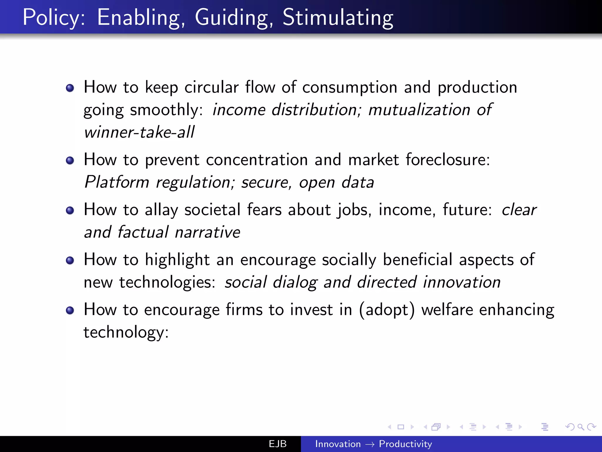 Policy: Enabling, Guiding, Stimulating
How to keep circular ﬂow of consumption and production
going smoothly: income distribution; mutualization of
winner-take-all
How to prevent concentration and market foreclosure:
Platform regulation; secure, open data
How to allay societal fears about jobs, income, future: clear
and factual narrative
How to highlight an encourage socially beneﬁcial aspects of
new technologies: social dialog and directed innovation
How to encourage ﬁrms to invest in (adopt) welfare enhancing
technology:
EJB Innovation → Productivity
 