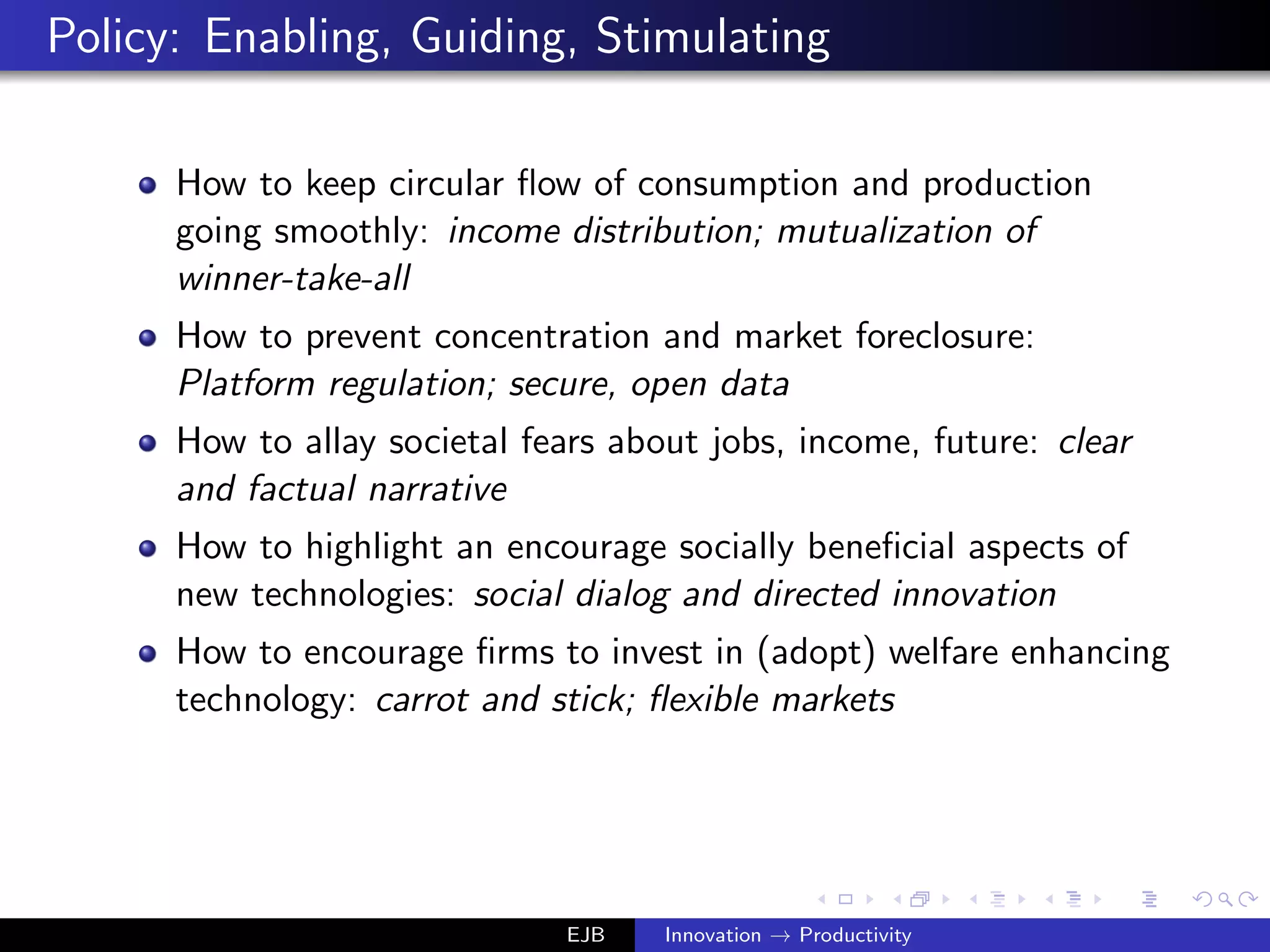 Policy: Enabling, Guiding, Stimulating
How to keep circular ﬂow of consumption and production
going smoothly: income distribution; mutualization of
winner-take-all
How to prevent concentration and market foreclosure:
Platform regulation; secure, open data
How to allay societal fears about jobs, income, future: clear
and factual narrative
How to highlight an encourage socially beneﬁcial aspects of
new technologies: social dialog and directed innovation
How to encourage ﬁrms to invest in (adopt) welfare enhancing
technology: carrot and stick; ﬂexible markets
EJB Innovation → Productivity
 