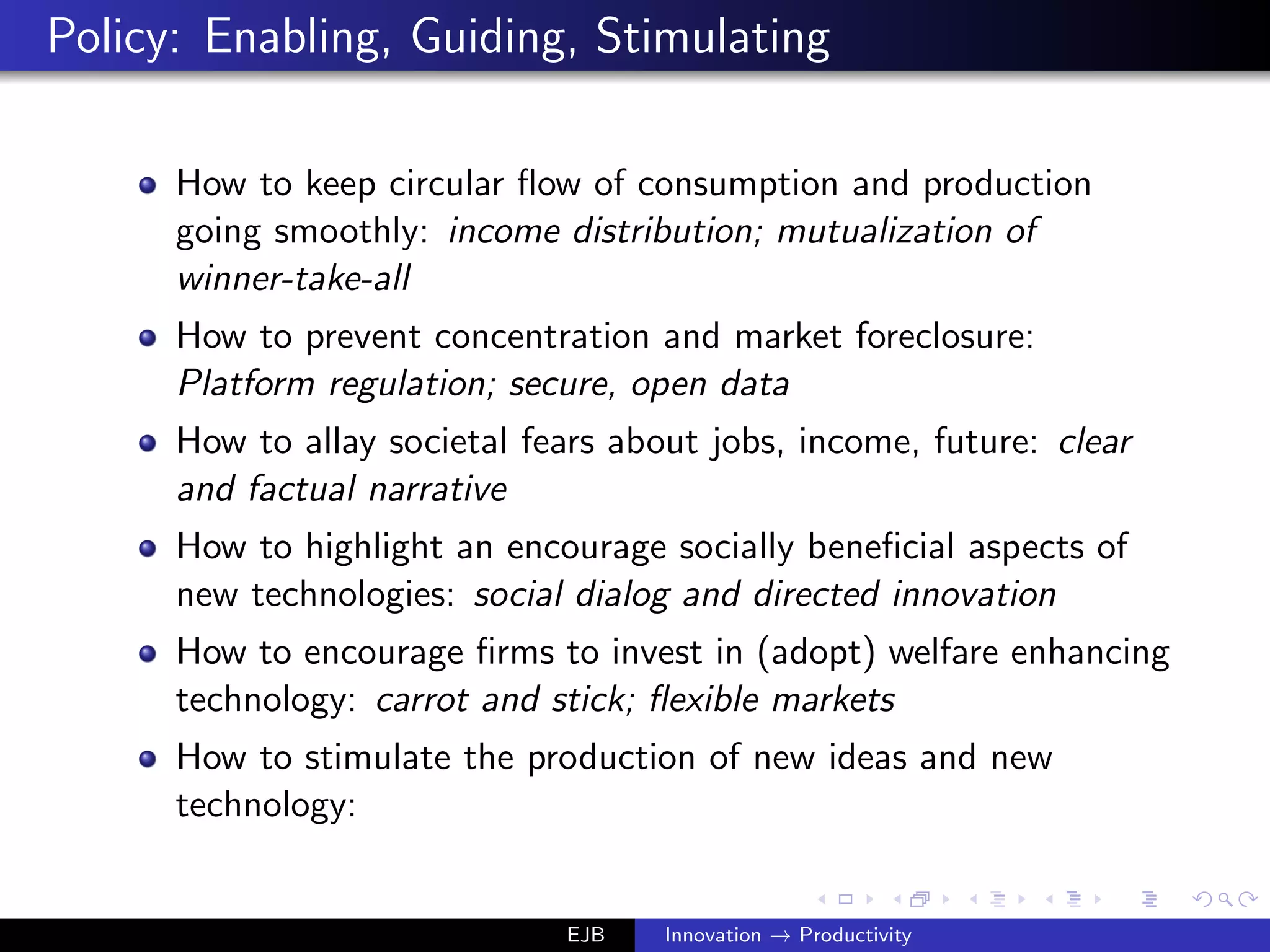 Policy: Enabling, Guiding, Stimulating
How to keep circular ﬂow of consumption and production
going smoothly: income distribution; mutualization of
winner-take-all
How to prevent concentration and market foreclosure:
Platform regulation; secure, open data
How to allay societal fears about jobs, income, future: clear
and factual narrative
How to highlight an encourage socially beneﬁcial aspects of
new technologies: social dialog and directed innovation
How to encourage ﬁrms to invest in (adopt) welfare enhancing
technology: carrot and stick; ﬂexible markets
How to stimulate the production of new ideas and new
technology:
EJB Innovation → Productivity
 