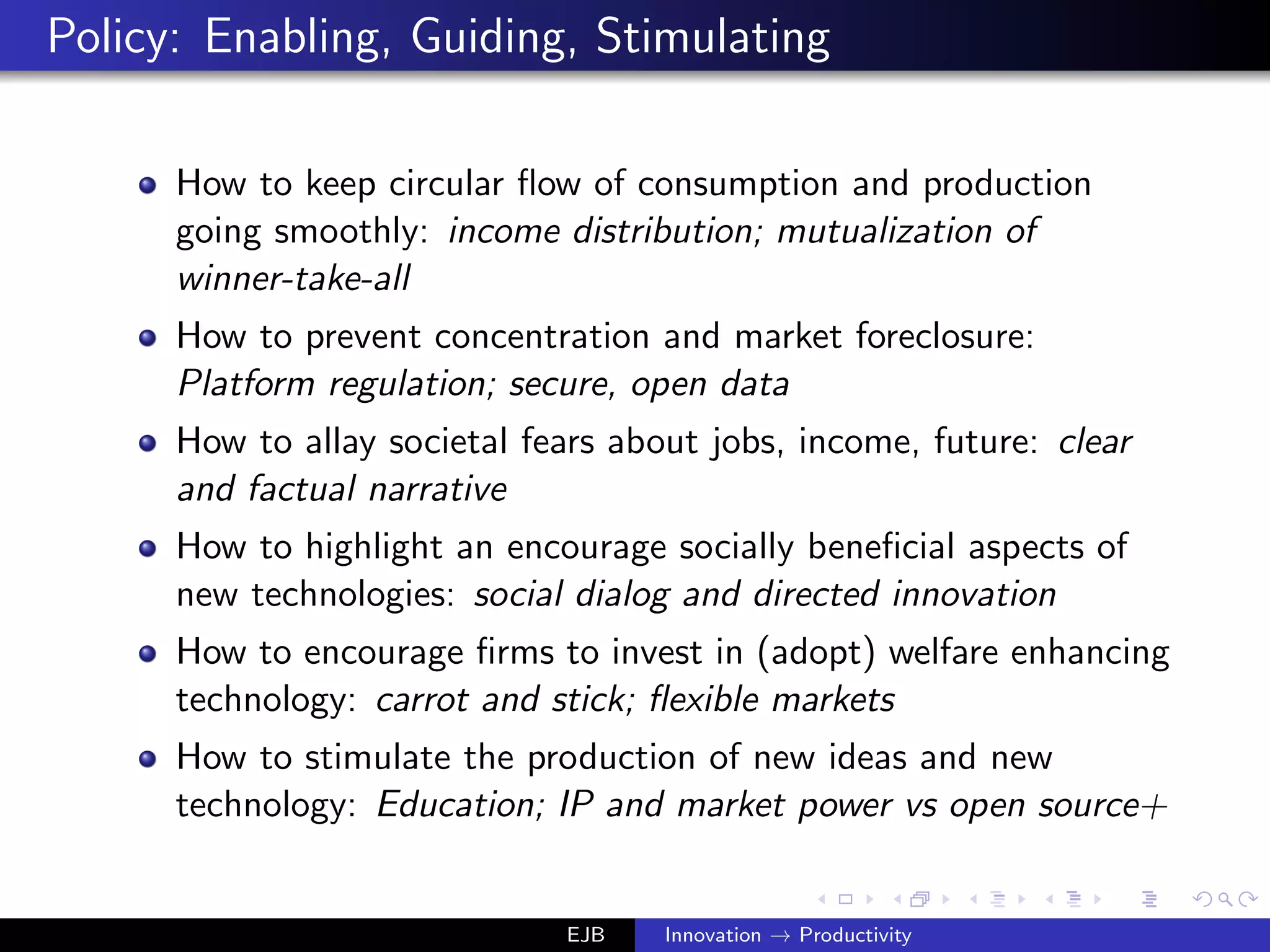 Policy: Enabling, Guiding, Stimulating
How to keep circular ﬂow of consumption and production
going smoothly: income distribution; mutualization of
winner-take-all
How to prevent concentration and market foreclosure:
Platform regulation; secure, open data
How to allay societal fears about jobs, income, future: clear
and factual narrative
How to highlight an encourage socially beneﬁcial aspects of
new technologies: social dialog and directed innovation
How to encourage ﬁrms to invest in (adopt) welfare enhancing
technology: carrot and stick; ﬂexible markets
How to stimulate the production of new ideas and new
technology: Education; IP and market power vs open source+
EJB Innovation → Productivity
 