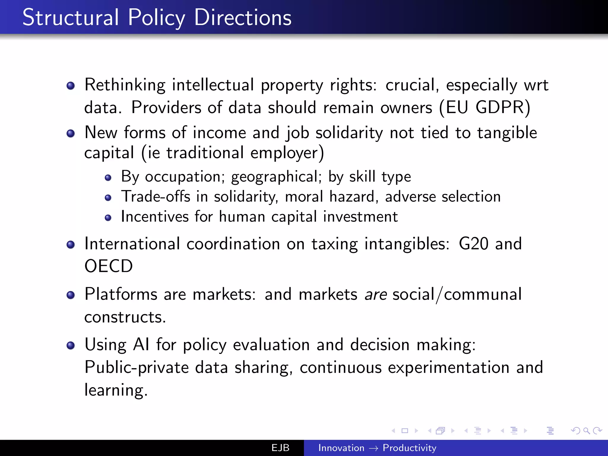 Structural Policy Directions
Rethinking intellectual property rights: crucial, especially wrt
data. Providers of data should remain owners (EU GDPR)
New forms of income and job solidarity not tied to tangible
capital (ie traditional employer)
By occupation; geographical; by skill type
Trade-oﬀs in solidarity, moral hazard, adverse selection
Incentives for human capital investment
International coordination on taxing intangibles: G20 and
OECD
Platforms are markets: and markets are social/communal
constructs.
Using AI for policy evaluation and decision making:
Public-private data sharing, continuous experimentation and
learning.
EJB Innovation → Productivity
 
