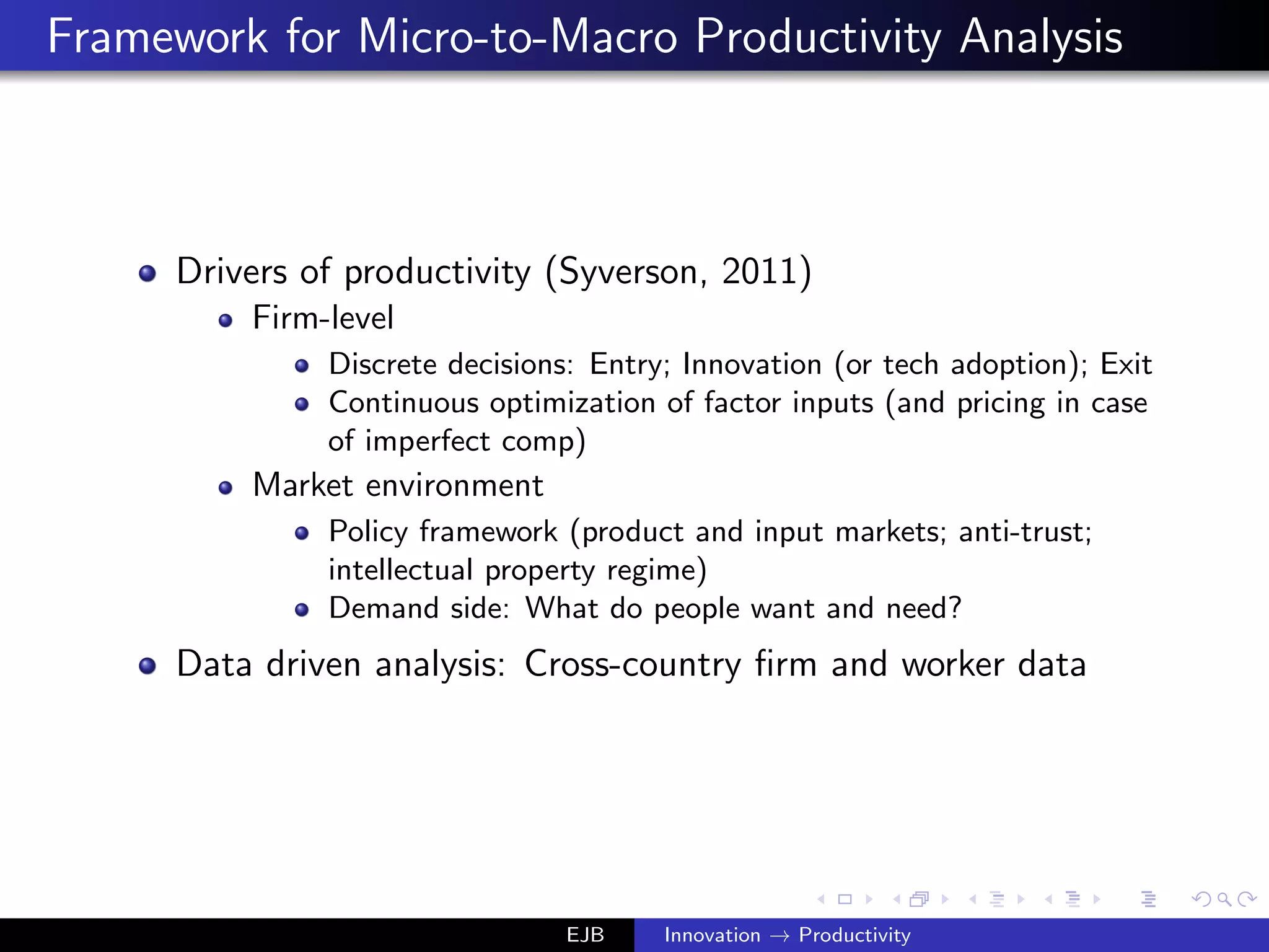Framework for Micro-to-Macro Productivity Analysis
Drivers of productivity (Syverson, 2011)
Firm-level
Discrete decisions: Entry; Innovation (or tech adoption); Exit
Continuous optimization of factor inputs (and pricing in case
of imperfect comp)
Market environment
Policy framework (product and input markets; anti-trust;
intellectual property regime)
Demand side: What do people want and need?
Data driven analysis: Cross-country ﬁrm and worker data
EJB Innovation → Productivity
 