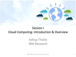 Session I
Cloud Computing: Introduction & Overview

              Aditya Thatte
              IBM Research

            IBM Research | Cloud Center of Excellence   1
 