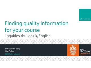 Library Services 
Finding quality information 
for your course 
libguides.rhul.ac.uk/English 
22 October 2014 
Kim Coles 
@RHUL_Library 
 