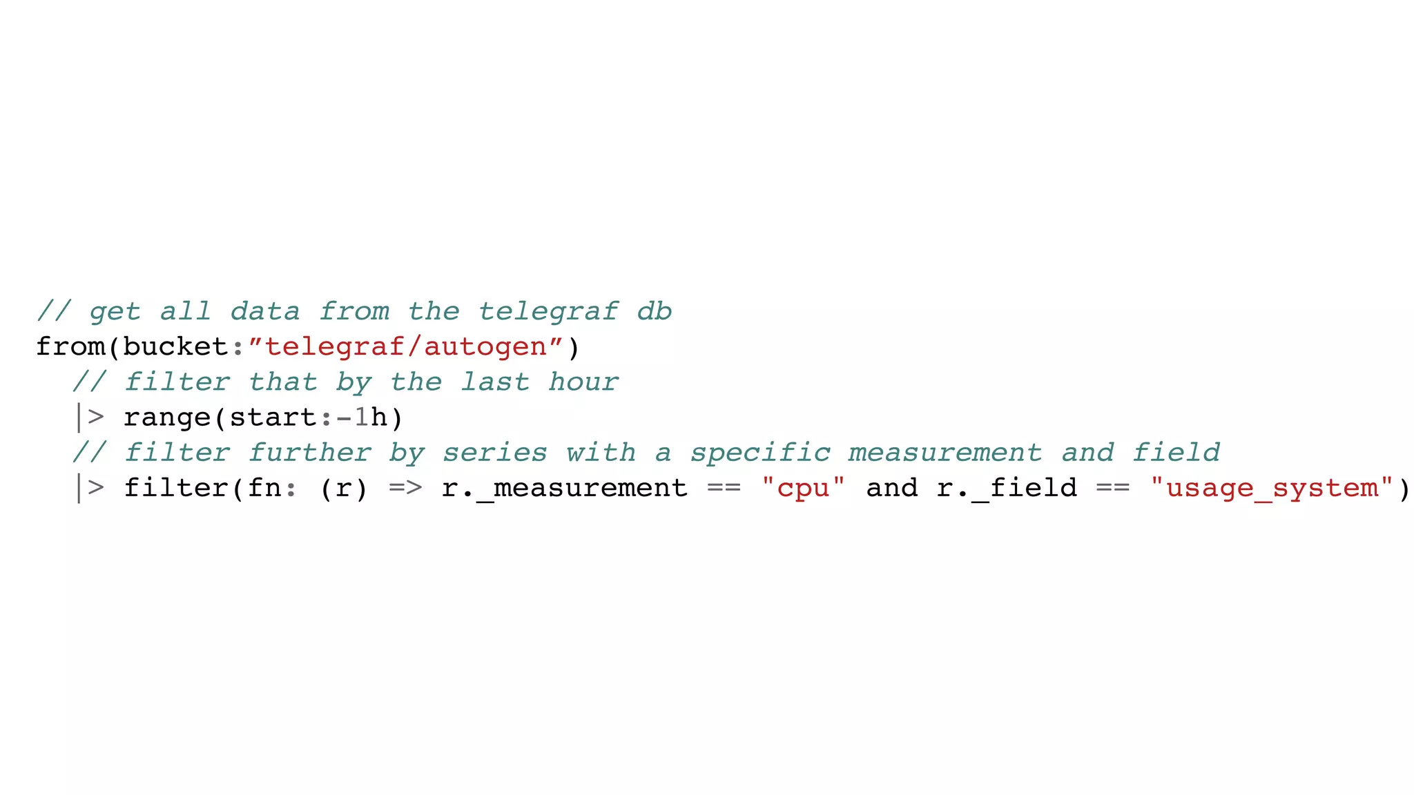 // get all data from the telegraf db
from(bucket:”telegraf/autogen”)
// filter that by the last hour
|> range(start:-1h)
// filter further by series with a specific measurement and field
|> filter(fn: (r) => r._measurement == "cpu" and r._field == "usage_system")
 