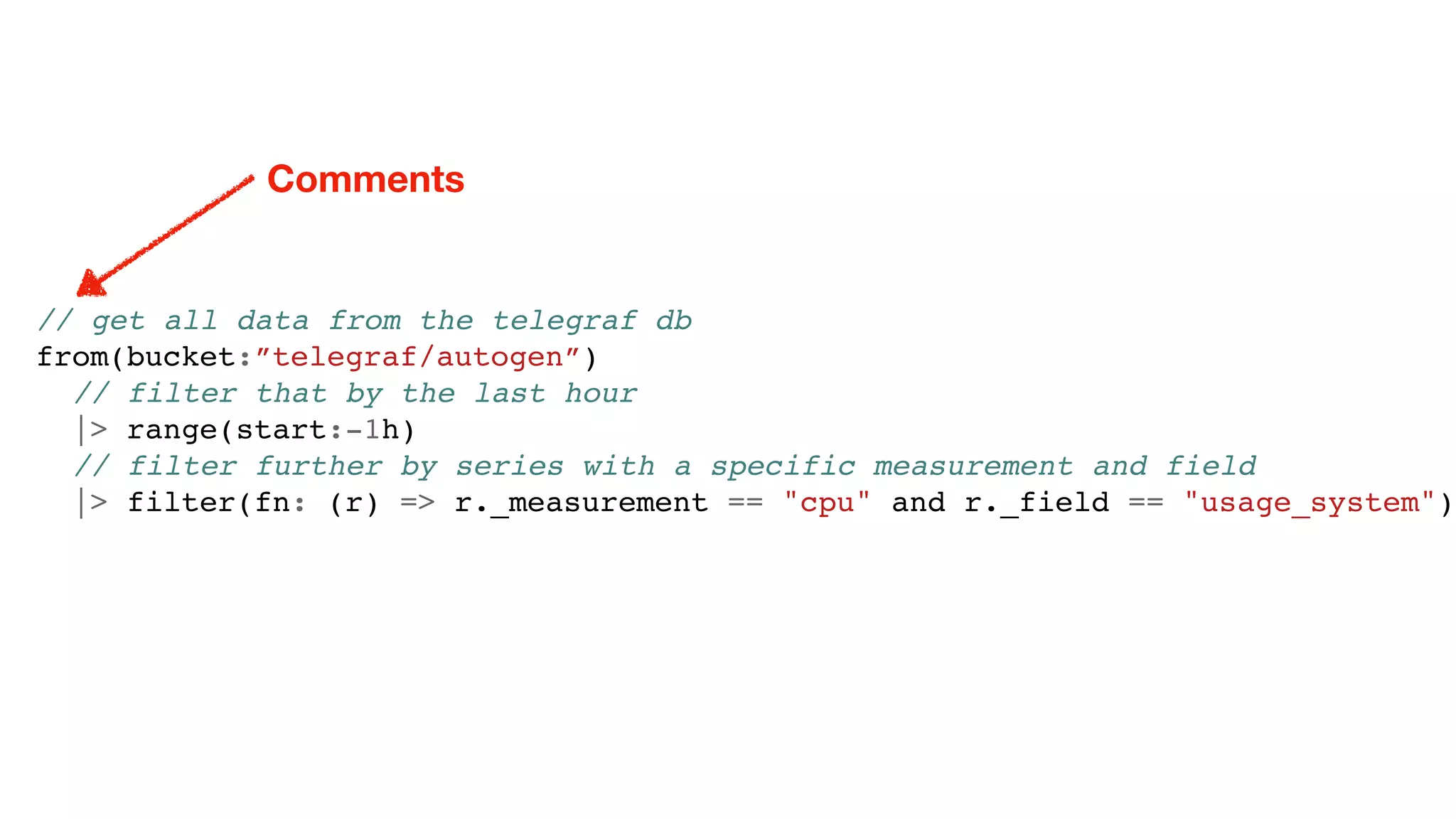 // get all data from the telegraf db
from(bucket:”telegraf/autogen”)
// filter that by the last hour
|> range(start:-1h)
// filter further by series with a specific measurement and field
|> filter(fn: (r) => r._measurement == "cpu" and r._field == "usage_system")
Comments
 