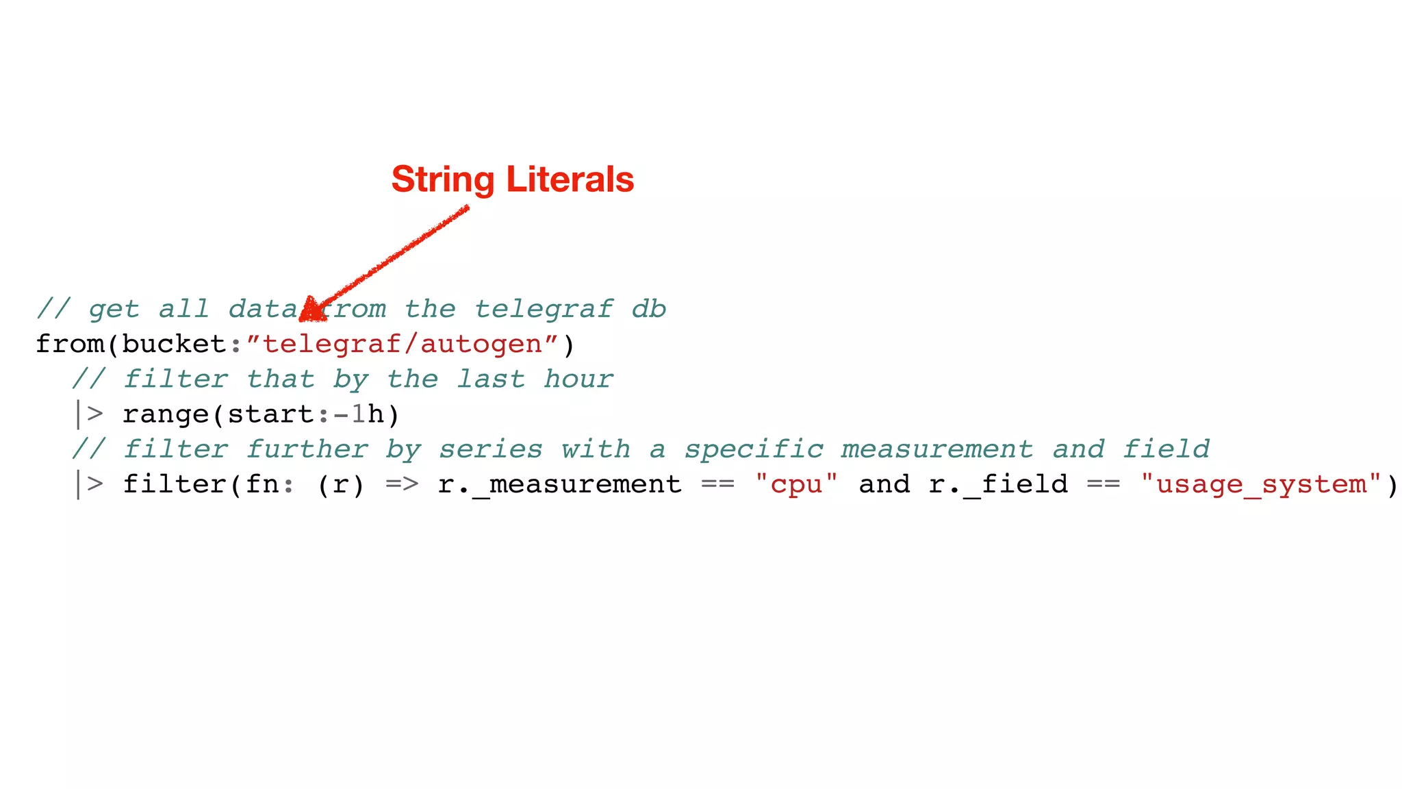// get all data from the telegraf db
from(bucket:”telegraf/autogen”)
// filter that by the last hour
|> range(start:-1h)
// filter further by series with a specific measurement and field
|> filter(fn: (r) => r._measurement == "cpu" and r._field == "usage_system")
String Literals
 