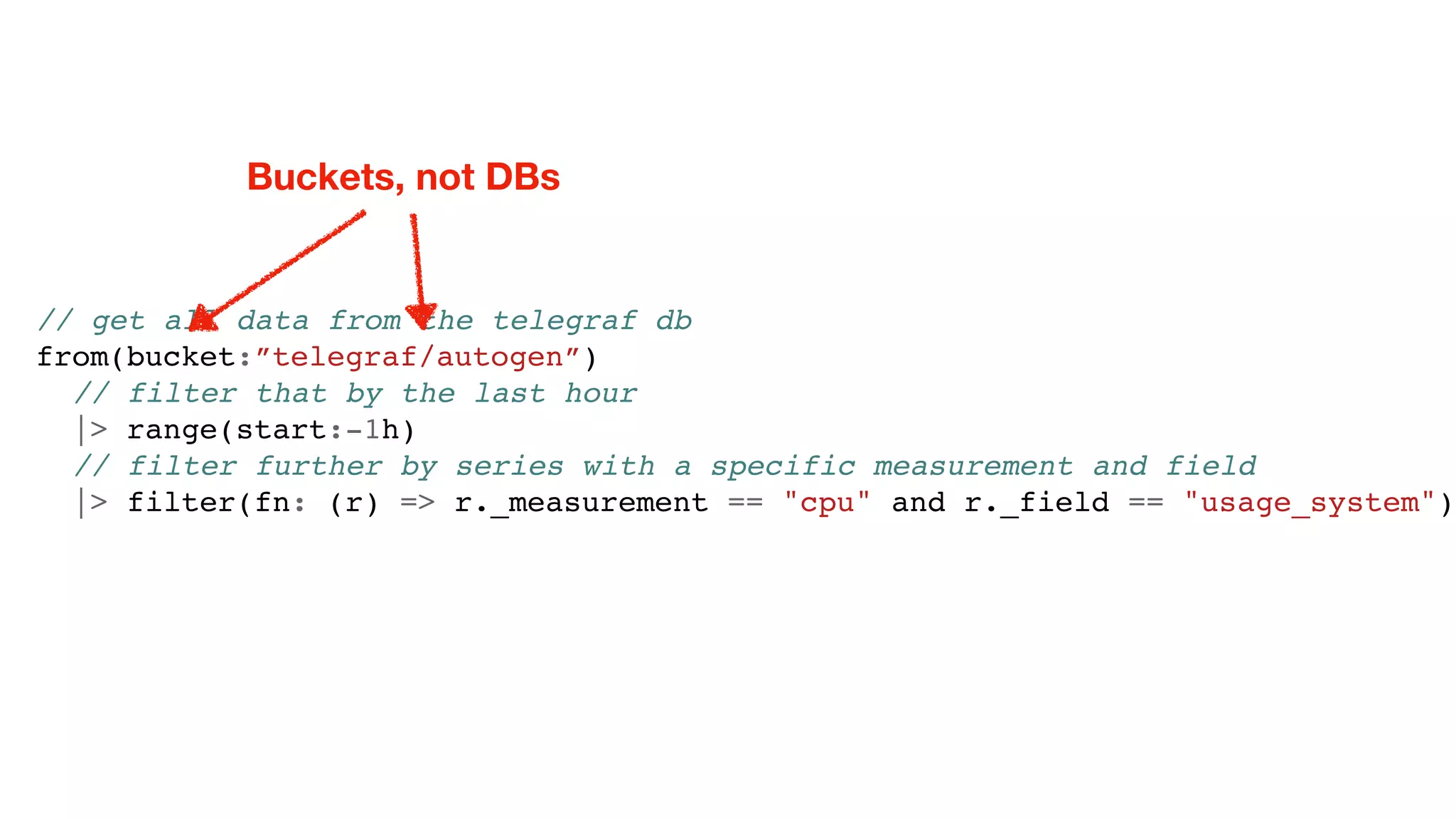 // get all data from the telegraf db
from(bucket:”telegraf/autogen”)
// filter that by the last hour
|> range(start:-1h)
// filter further by series with a specific measurement and field
|> filter(fn: (r) => r._measurement == "cpu" and r._field == "usage_system")
Buckets, not DBs
 