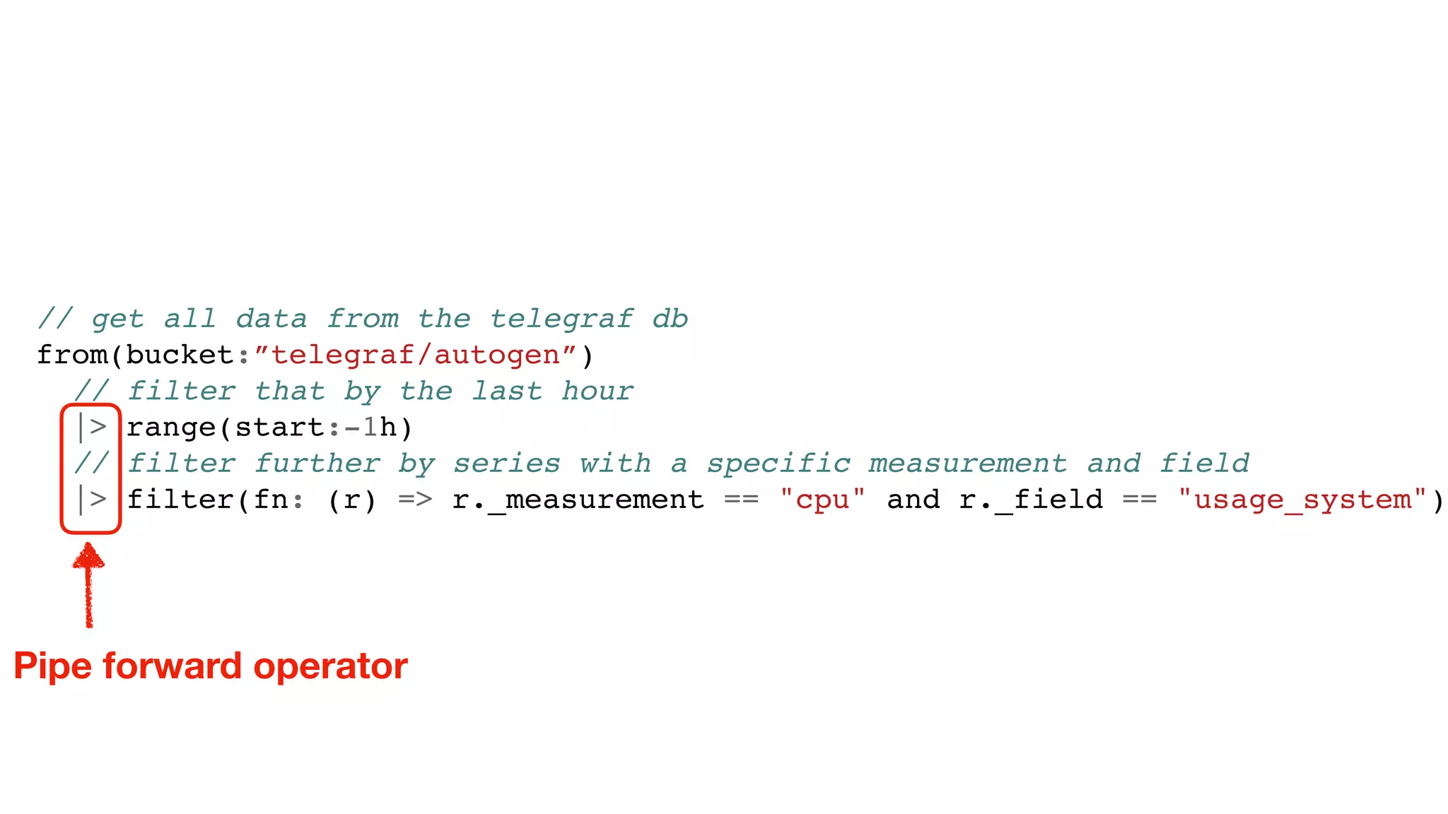 // get all data from the telegraf db
from(bucket:”telegraf/autogen”)
// filter that by the last hour
|> range(start:-1h)
// filter further by series with a specific measurement and field
|> filter(fn: (r) => r._measurement == "cpu" and r._field == "usage_system")
Pipe forward operator
 