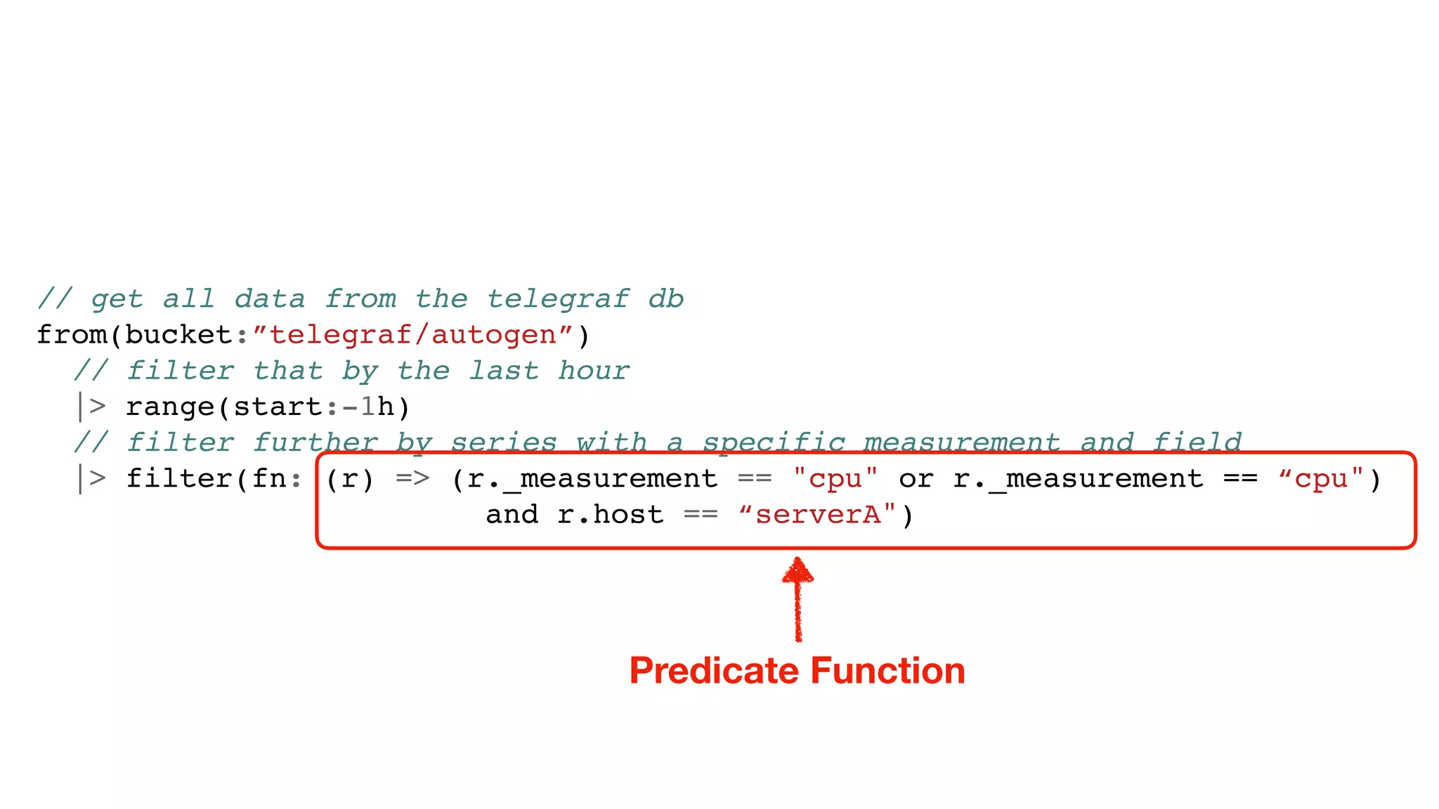 // get all data from the telegraf db
from(bucket:”telegraf/autogen”)
// filter that by the last hour
|> range(start:-1h)
// filter further by series with a specific measurement and field
|> filter(fn: (r) => (r._measurement == "cpu" or r._measurement == “cpu")
and r.host == “serverA")
Predicate Function
 