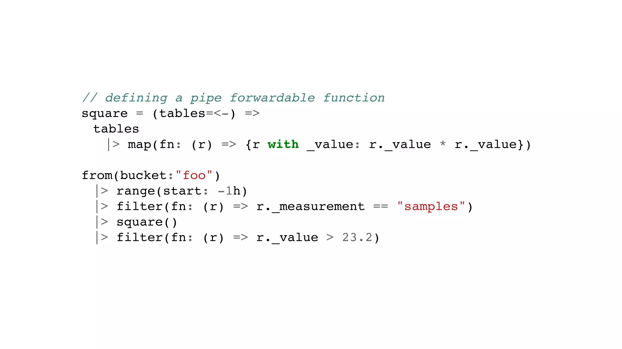// defining a pipe forwardable function
square = (tables=<-) =>
tables
|> map(fn: (r) => {r with _value: r._value * r._value})
from(bucket:"foo")
|> range(start: -1h)
|> filter(fn: (r) => r._measurement == "samples")
|> square()
|> filter(fn: (r) => r._value > 23.2)
 