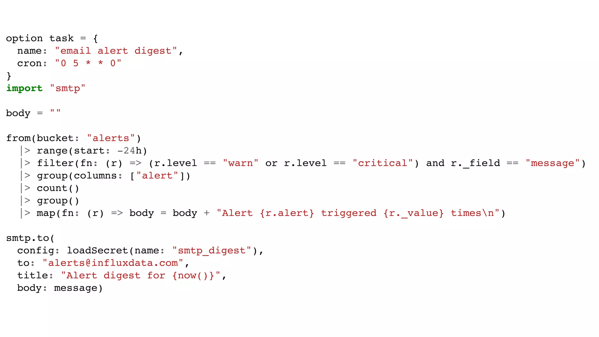 option task = {
name: "email alert digest",
cron: "0 5 * * 0"
}
import "smtp"
body = ""
from(bucket: "alerts")
|> range(start: -24h)
|> filter(fn: (r) => (r.level == "warn" or r.level == "critical") and r._field == "message")
|> group(columns: ["alert"])
|> count()
|> group()
|> map(fn: (r) => body = body + "Alert {r.alert} triggered {r._value} timesn")
smtp.to(
config: loadSecret(name: "smtp_digest"),
to: "alerts@influxdata.com",
title: "Alert digest for {now()}",
body: message)
 