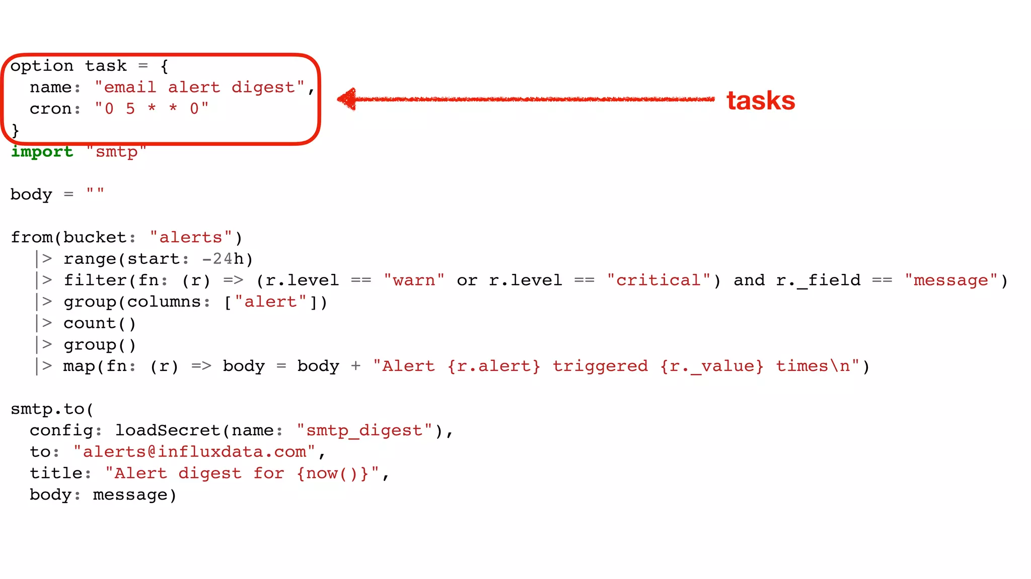 option task = {
name: "email alert digest",
cron: "0 5 * * 0"
}
import "smtp"
body = ""
from(bucket: "alerts")
|> range(start: -24h)
|> filter(fn: (r) => (r.level == "warn" or r.level == "critical") and r._field == "message")
|> group(columns: ["alert"])
|> count()
|> group()
|> map(fn: (r) => body = body + "Alert {r.alert} triggered {r._value} timesn")
smtp.to(
config: loadSecret(name: "smtp_digest"),
to: "alerts@influxdata.com",
title: "Alert digest for {now()}",
body: message)
tasks
 