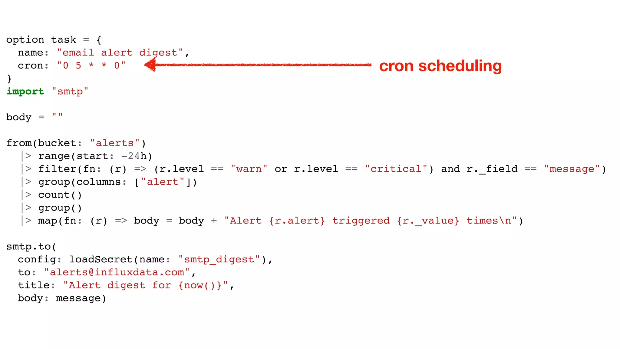 option task = {
name: "email alert digest",
cron: "0 5 * * 0"
}
import "smtp"
body = ""
from(bucket: "alerts")
|> range(start: -24h)
|> filter(fn: (r) => (r.level == "warn" or r.level == "critical") and r._field == "message")
|> group(columns: ["alert"])
|> count()
|> group()
|> map(fn: (r) => body = body + "Alert {r.alert} triggered {r._value} timesn")
smtp.to(
config: loadSecret(name: "smtp_digest"),
to: "alerts@influxdata.com",
title: "Alert digest for {now()}",
body: message)
cron scheduling
 