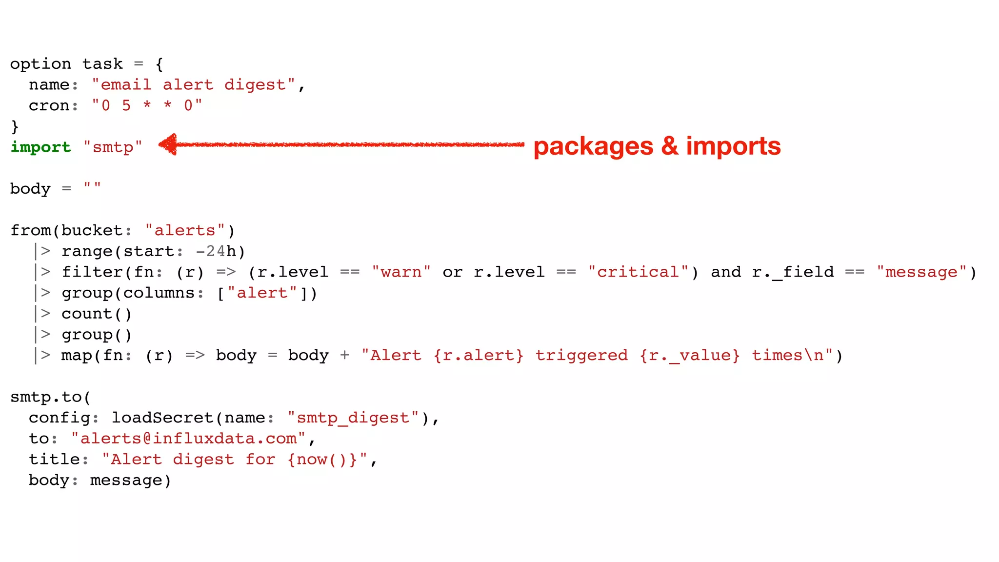 option task = {
name: "email alert digest",
cron: "0 5 * * 0"
}
import "smtp"
body = ""
from(bucket: "alerts")
|> range(start: -24h)
|> filter(fn: (r) => (r.level == "warn" or r.level == "critical") and r._field == "message")
|> group(columns: ["alert"])
|> count()
|> group()
|> map(fn: (r) => body = body + "Alert {r.alert} triggered {r._value} timesn")
smtp.to(
config: loadSecret(name: "smtp_digest"),
to: "alerts@influxdata.com",
title: "Alert digest for {now()}",
body: message)
packages & imports
 