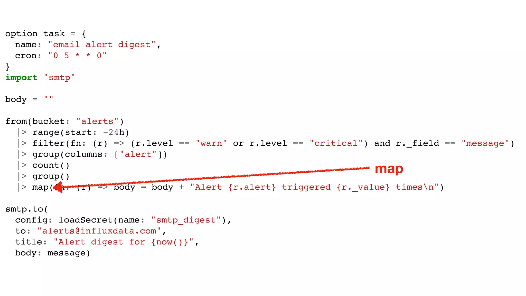 option task = {
name: "email alert digest",
cron: "0 5 * * 0"
}
import "smtp"
body = ""
from(bucket: "alerts")
|> range(start: -24h)
|> filter(fn: (r) => (r.level == "warn" or r.level == "critical") and r._field == "message")
|> group(columns: ["alert"])
|> count()
|> group()
|> map(fn: (r) => body = body + "Alert {r.alert} triggered {r._value} timesn")
smtp.to(
config: loadSecret(name: "smtp_digest"),
to: "alerts@influxdata.com",
title: "Alert digest for {now()}",
body: message)
map
 
