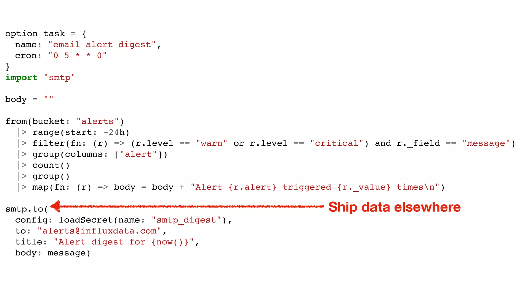 option task = {
name: "email alert digest",
cron: "0 5 * * 0"
}
import "smtp"
body = ""
from(bucket: "alerts")
|> range(start: -24h)
|> filter(fn: (r) => (r.level == "warn" or r.level == "critical") and r._field == "message")
|> group(columns: ["alert"])
|> count()
|> group()
|> map(fn: (r) => body = body + "Alert {r.alert} triggered {r._value} timesn")
smtp.to(
config: loadSecret(name: "smtp_digest"),
to: "alerts@influxdata.com",
title: "Alert digest for {now()}",
body: message)
Ship data elsewhere
 