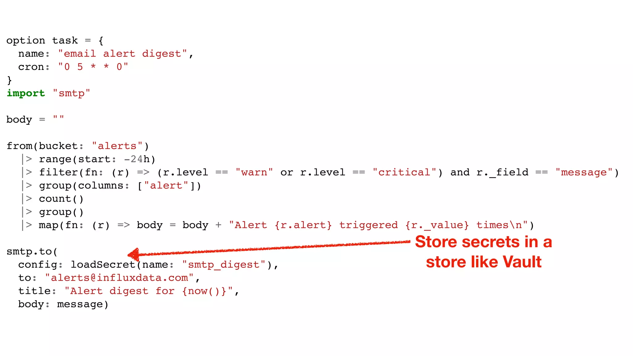 option task = {
name: "email alert digest",
cron: "0 5 * * 0"
}
import "smtp"
body = ""
from(bucket: "alerts")
|> range(start: -24h)
|> filter(fn: (r) => (r.level == "warn" or r.level == "critical") and r._field == "message")
|> group(columns: ["alert"])
|> count()
|> group()
|> map(fn: (r) => body = body + "Alert {r.alert} triggered {r._value} timesn")
smtp.to(
config: loadSecret(name: "smtp_digest"),
to: "alerts@influxdata.com",
title: "Alert digest for {now()}",
body: message)
Store secrets in a
store like Vault
 