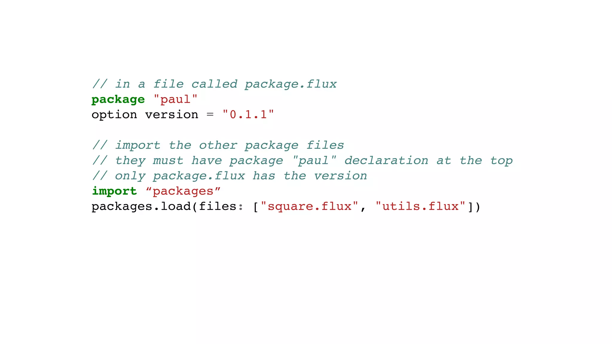 // in a file called package.flux
package "paul"
option version = "0.1.1"
// import the other package files
// they must have package "paul" declaration at the top
// only package.flux has the version
import “packages”
packages.load(files: ["square.flux", "utils.flux"])
 