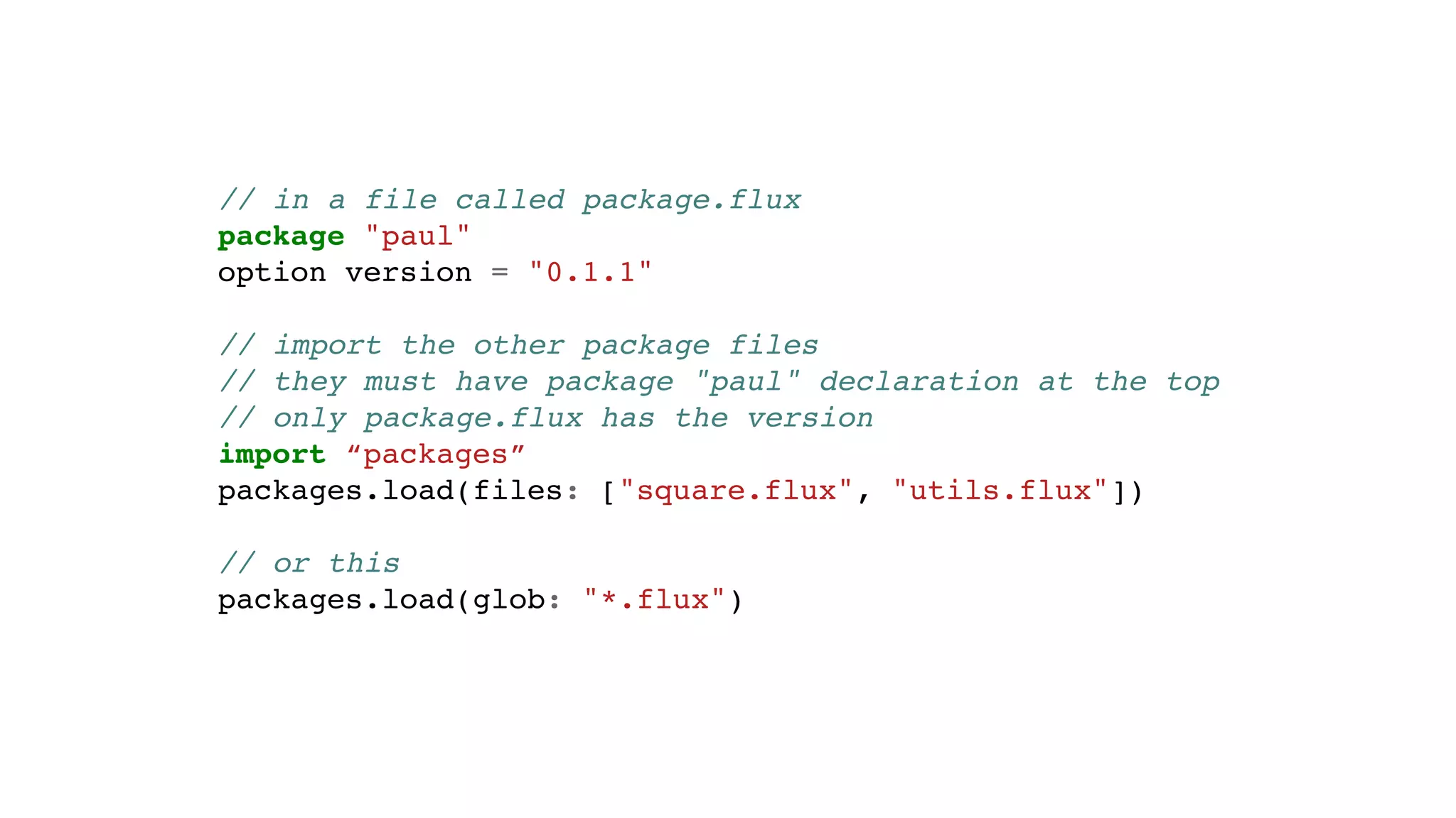 // in a file called package.flux
package "paul"
option version = "0.1.1"
// import the other package files
// they must have package "paul" declaration at the top
// only package.flux has the version
import “packages”
packages.load(files: ["square.flux", "utils.flux"])
// or this
packages.load(glob: "*.flux")
 