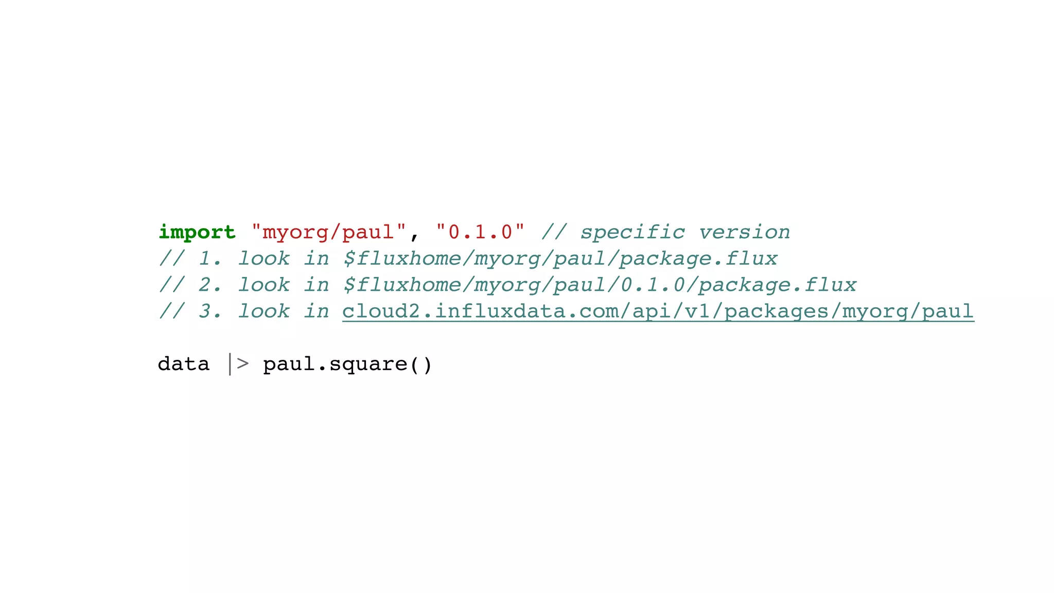 import "myorg/paul", "0.1.0" // specific version
// 1. look in $fluxhome/myorg/paul/package.flux
// 2. look in $fluxhome/myorg/paul/0.1.0/package.flux
// 3. look in cloud2.influxdata.com/api/v1/packages/myorg/paul
data |> paul.square()
 