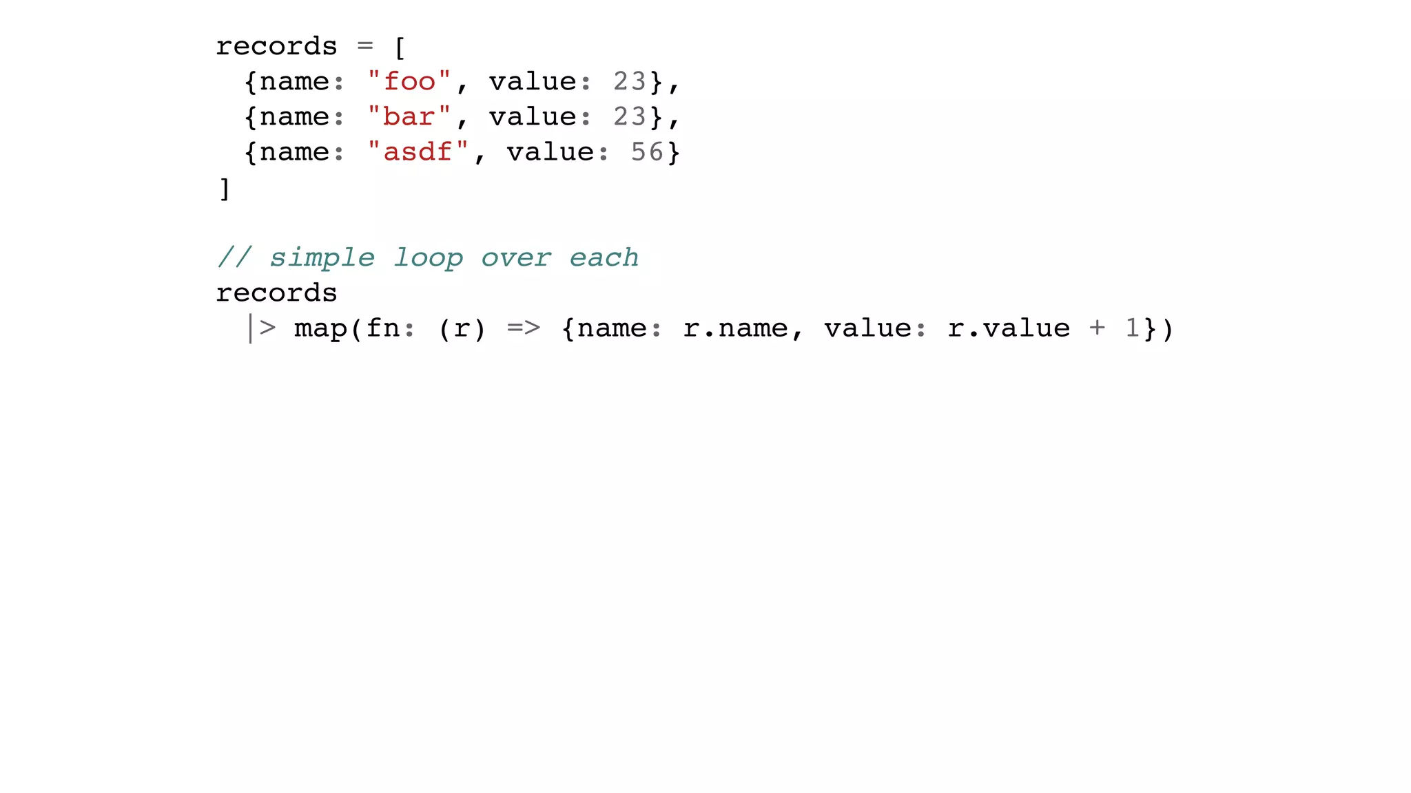 records = [
{name: "foo", value: 23},
{name: "bar", value: 23},
{name: "asdf", value: 56}
]
// simple loop over each
records
|> map(fn: (r) => {name: r.name, value: r.value + 1})
 