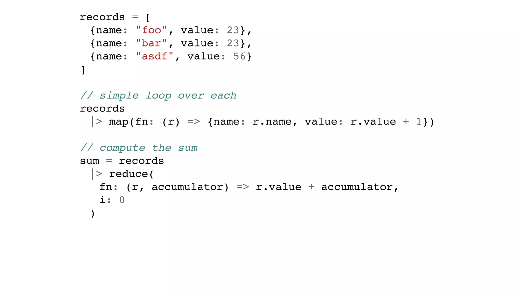 records = [
{name: "foo", value: 23},
{name: "bar", value: 23},
{name: "asdf", value: 56}
]
// simple loop over each
records
|> map(fn: (r) => {name: r.name, value: r.value + 1})
// compute the sum
sum = records
|> reduce(
fn: (r, accumulator) => r.value + accumulator,
i: 0
)
 