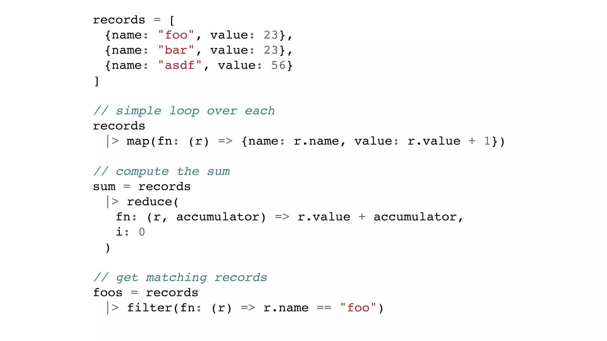 records = [
{name: "foo", value: 23},
{name: "bar", value: 23},
{name: "asdf", value: 56}
]
// simple loop over each
records
|> map(fn: (r) => {name: r.name, value: r.value + 1})
// compute the sum
sum = records
|> reduce(
fn: (r, accumulator) => r.value + accumulator,
i: 0
)
// get matching records
foos = records
|> filter(fn: (r) => r.name == "foo")
 