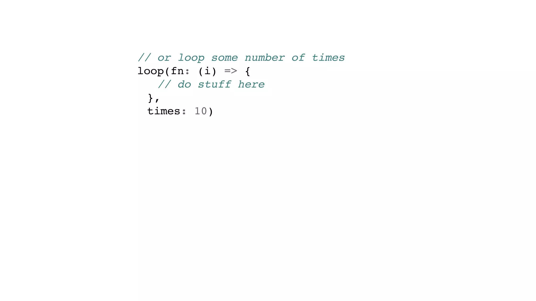 // or loop some number of times
loop(fn: (i) => {
// do stuff here
},
times: 10)
 