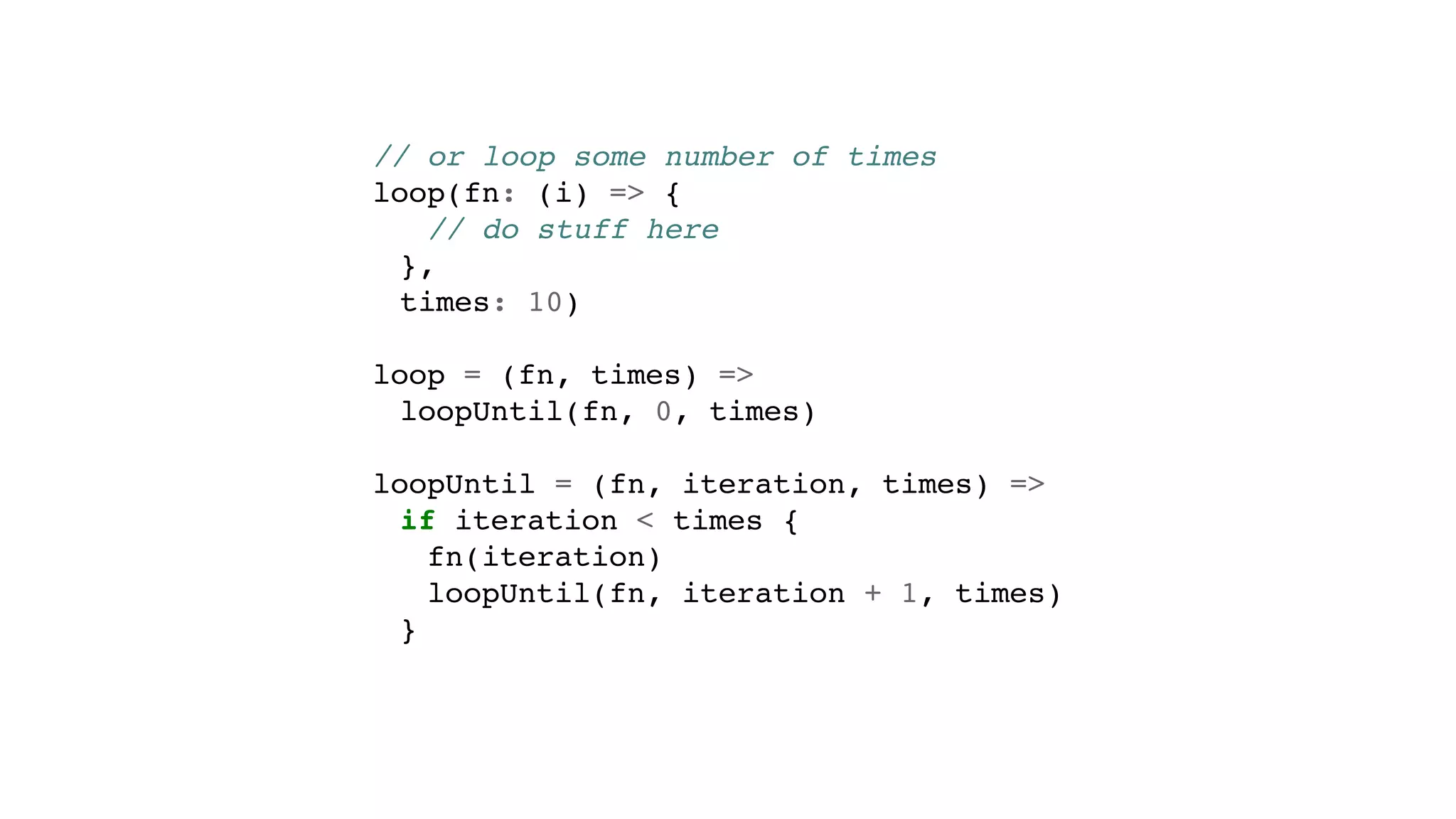 // or loop some number of times
loop(fn: (i) => {
// do stuff here
},
times: 10)
loop = (fn, times) =>
loopUntil(fn, 0, times)
loopUntil = (fn, iteration, times) =>
if iteration < times {
fn(iteration)
loopUntil(fn, iteration + 1, times)
}
 