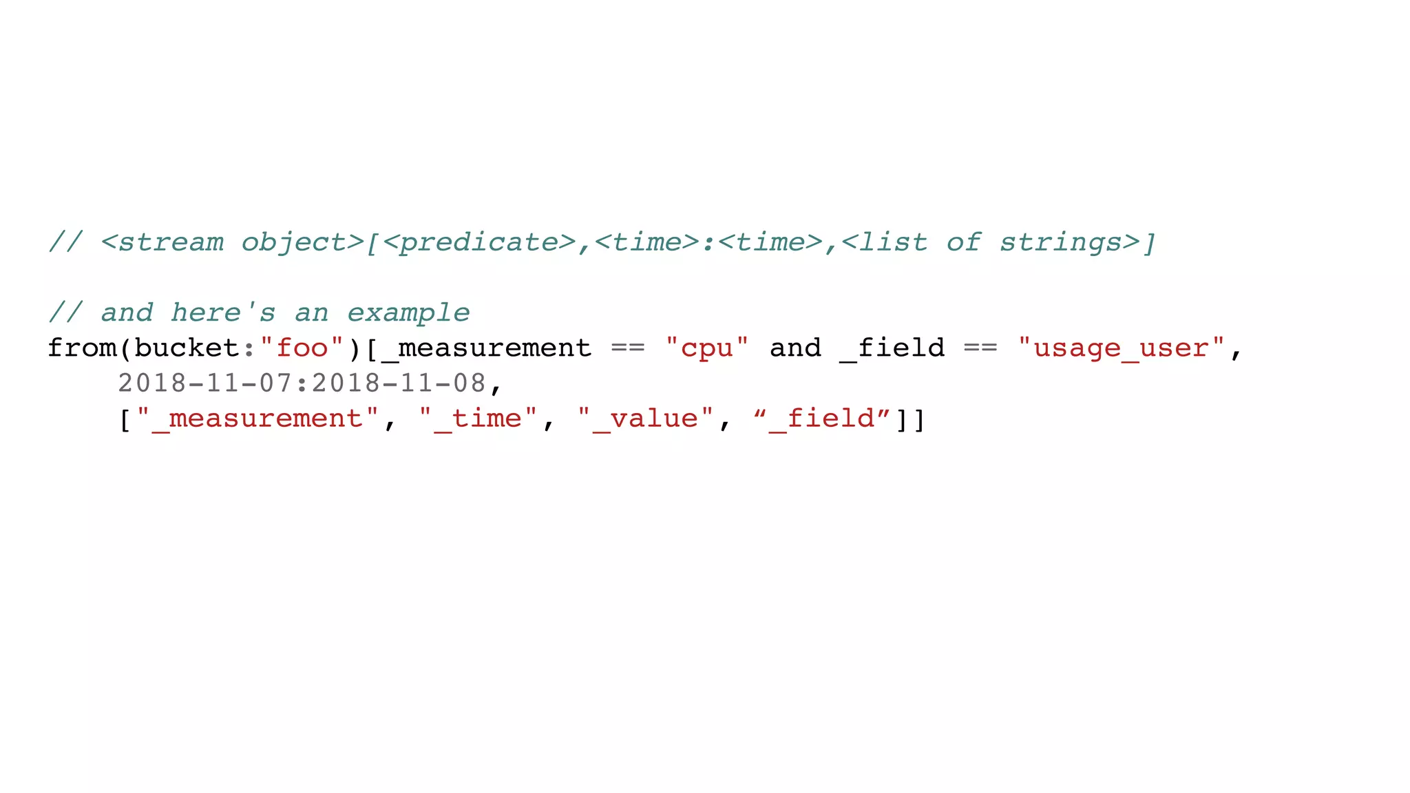 // <stream object>[<predicate>,<time>:<time>,<list of strings>]
// and here's an example
from(bucket:"foo")[_measurement == "cpu" and _field == "usage_user",
2018-11-07:2018-11-08,
["_measurement", "_time", "_value", “_field”]]
 